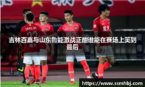 吉林百嘉与山东鲁能激战正酣谁能在赛场上笑到最后